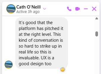 Message from Cath O'Neill: It's good that the platform has pitched it at the right level. This kind of conversation is so hard to strike up in real life so this is invaluable. UX is a good design too