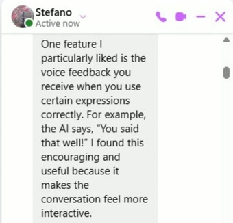 Message from Stefano: One feature I particularly liked is the voice feedback you receive when you use certain expressions correctly. For example, the AI says, You said that well! I found this encouraging and useful because it makes the conversation feel more interactive.